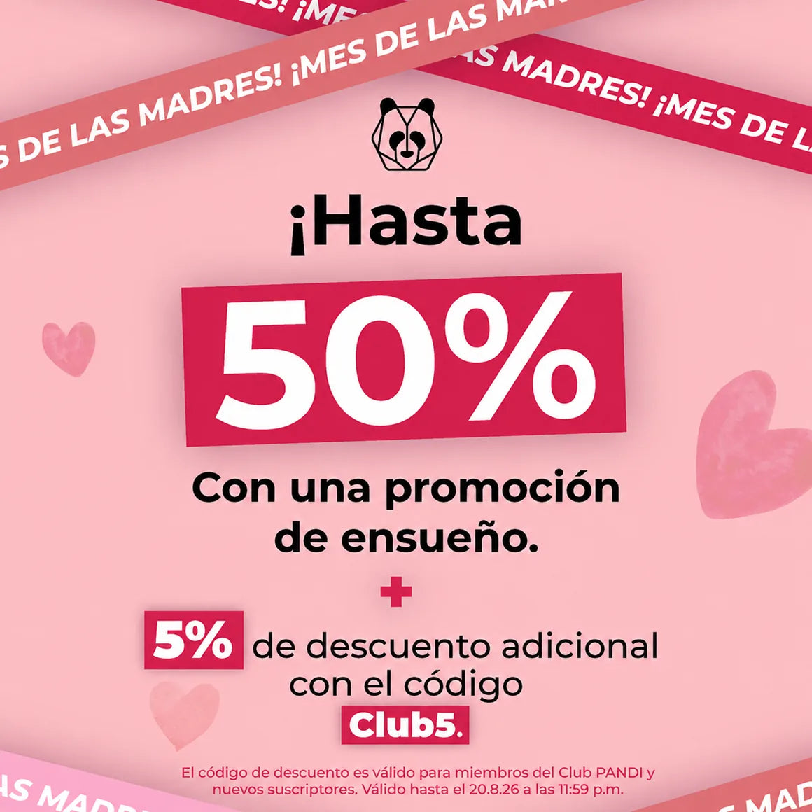 ¡Mes de las Madres! Hasta 50% con una promoción de ensueño + 5% de descuento adicional con el código Club5 (válido para miembros del Club PANDI y nuevos suscriptores). Válido hasta el 20 de agosto